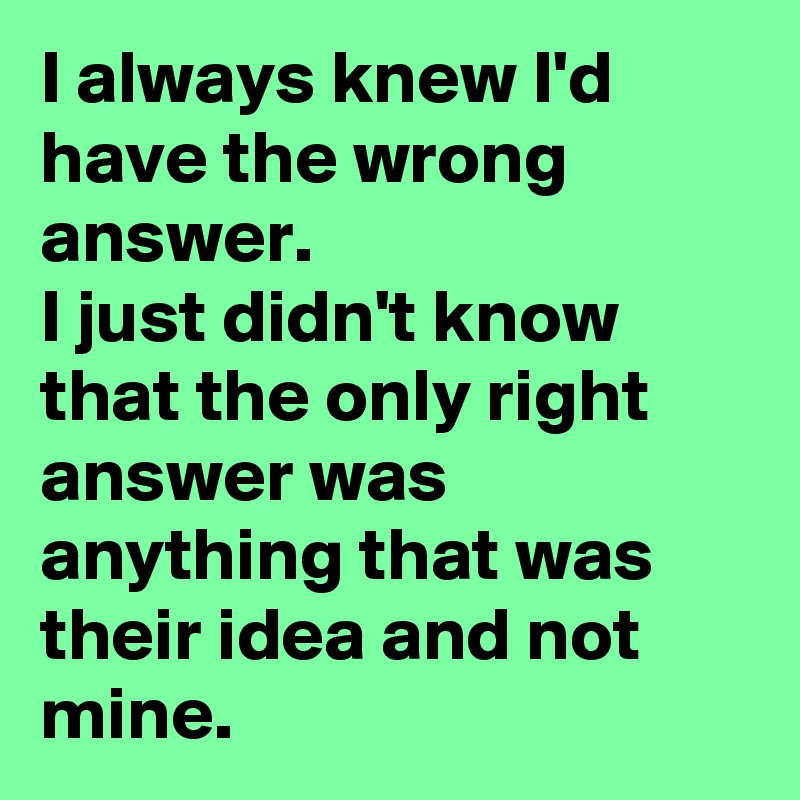 I always knew I'd have the wrong answer. 
I just didn't know that the only right answer was anything that was their idea and not mine. 