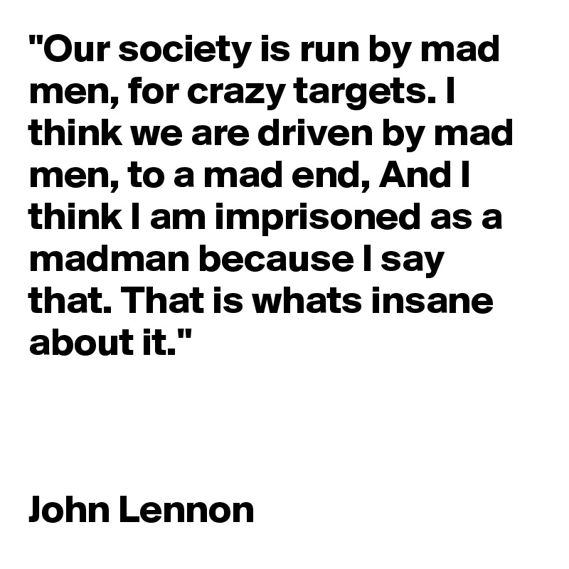 "Our society is run by mad men, for crazy targets. I think we are driven by mad men, to a mad end, And I think I am imprisoned as a madman because I say that. That is whats insane about it." 



John Lennon