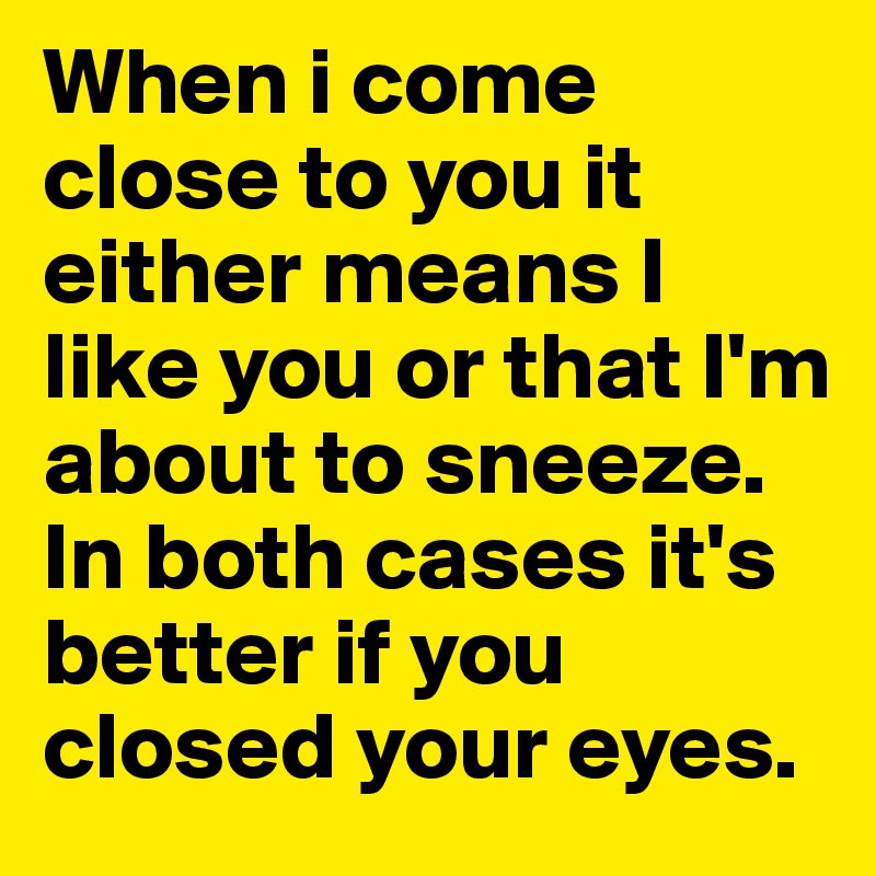 When i come close to you it either means I like you or that I'm about to sneeze. In both cases it's better if you closed your eyes.