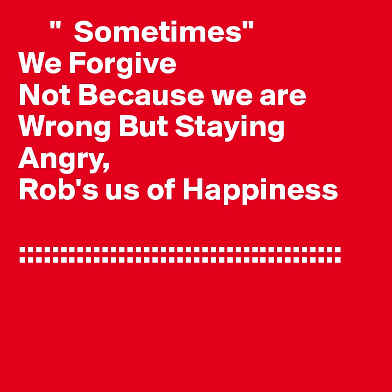     "  Sometimes"
We Forgive
Not Because we are Wrong But Staying   Angry,
Rob's us of Happiness 

::::::::::::::::::::::::::::::::::::::: 


