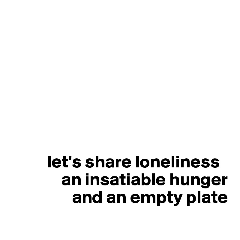 







          let's share loneliness 
              an insatiable hunger
                 and an empty plate

