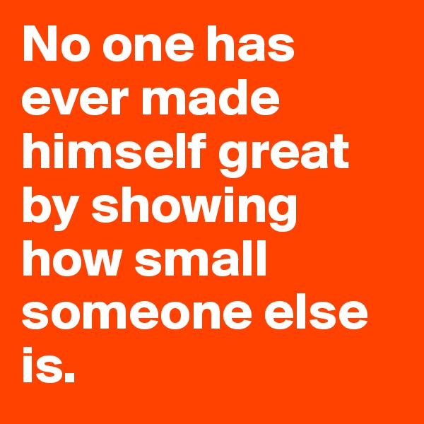 No one has ever made himself great by showing how small someone else is.