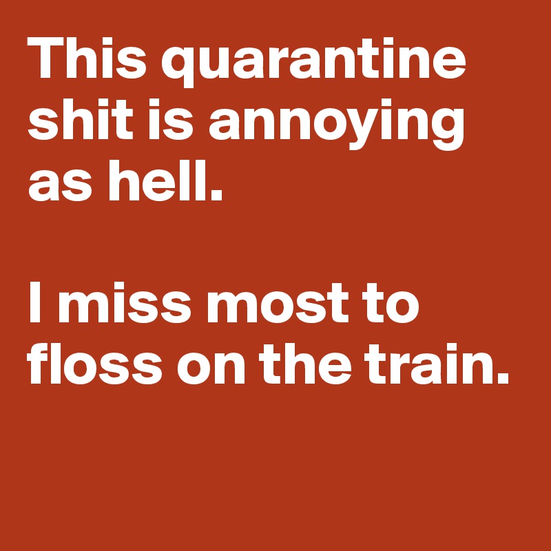 This quarantine shit is annoying as hell. 

I miss most to floss on the train.

