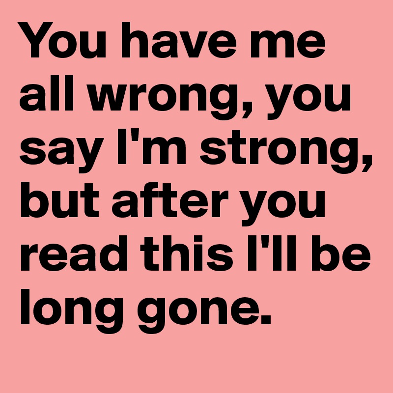 You have me all wrong, you say I'm strong, but after you read this I'll be long gone.