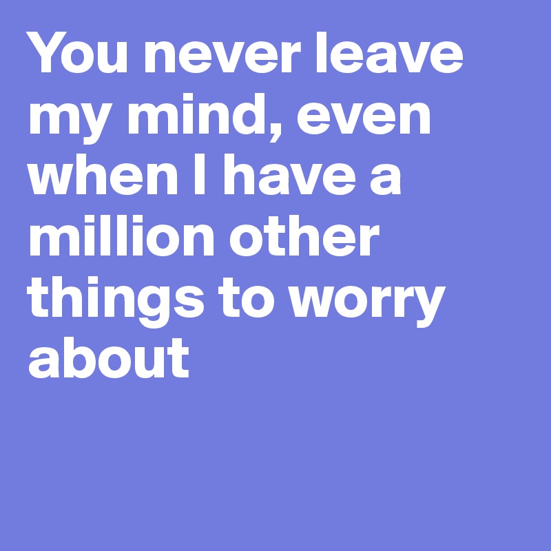 You never leave my mind, even when I have a million other things to worry about

