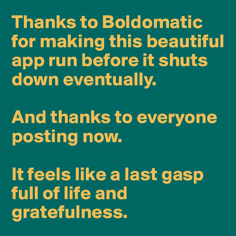 Thanks to Boldomatic for making this beautiful app run before it shuts down eventually. 

And thanks to everyone posting now. 

It feels like a last gasp full of life and gratefulness. 
