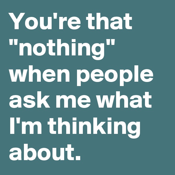 You're that "nothing"
when people ask me what I'm thinking about.