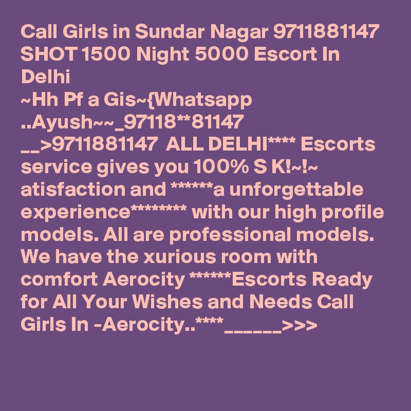 Call Girls in Sundar Nagar 9711881147 SHOT 1500 Night 5000 Escort In Delhi
~Hh Pf a Gis~{Whatsapp ..Ayush~~_97118**81147 __>9711881147  ALL DELHI**** Escorts service gives you 100% S K!~!~ atisfaction and ******a unforgettable experience******** with our high profile models. All are professional models. We have the xurious room with comfort Aerocity ******Escorts Ready for All Your Wishes and Needs Call Girls In -Aerocity..****______>>>

