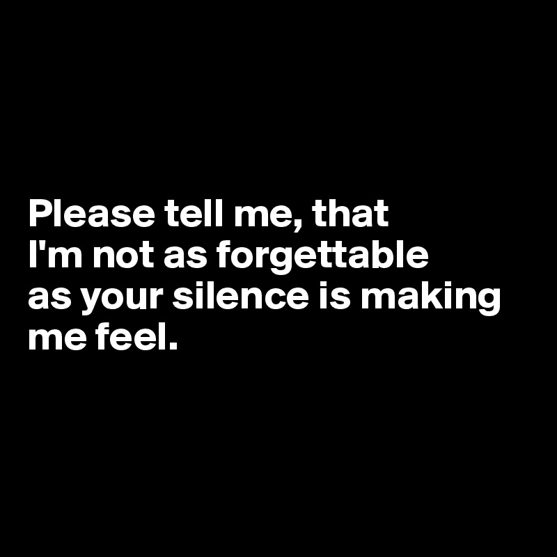 Please tell me, that I'm not as forgettable as your silence is making ...