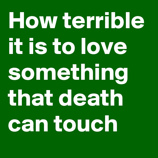 How terrible it is to love something that death can touch