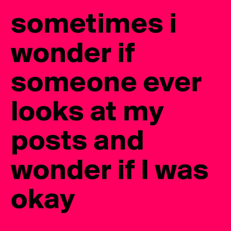 sometimes i wonder if someone ever looks at my posts and wonder if I was okay