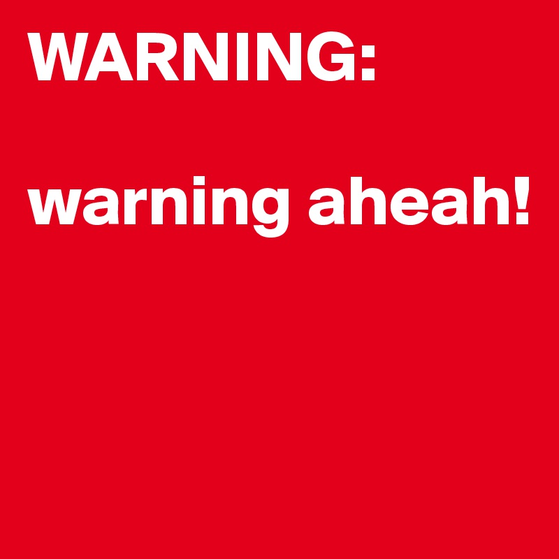 WARNING: 

warning aheah!


