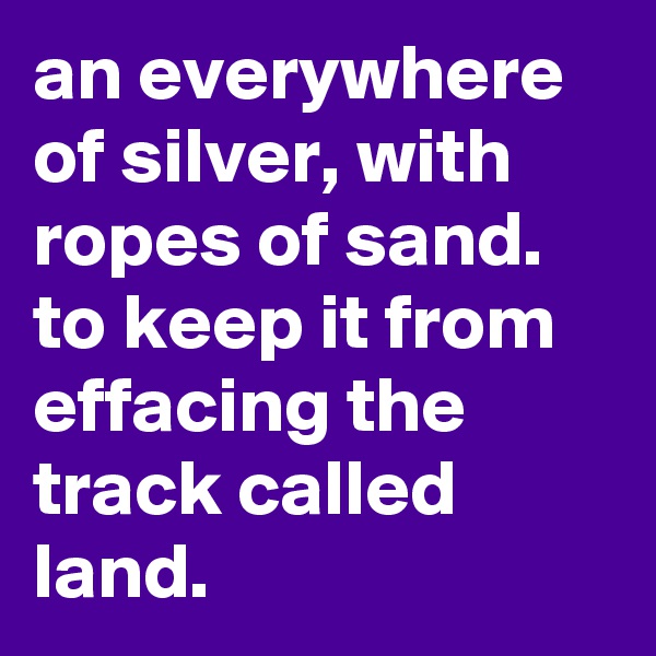 an everywhere of silver, with ropes of sand. to keep it from effacing the track called land.