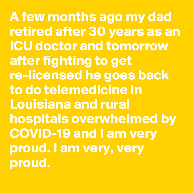 A few months ago my dad retired after 30 years as an ICU doctor and tomorrow after fighting to get re-licensed he goes back to do telemedicine in Louisiana and rural hospitals overwhelmed by COVID-19 and I am very proud. I am very, very proud.