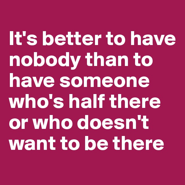 
It's better to have nobody than to have someone who's half there or who doesn't want to be there