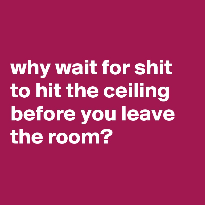 Why Wait For Shit To Hit The Ceiling Before You Leave The