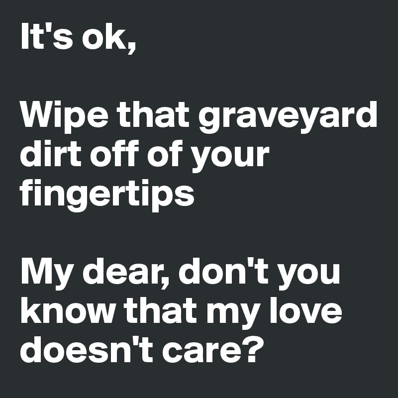 It's ok,

Wipe that graveyard dirt off of your fingertips

My dear, don't you know that my love doesn't care?