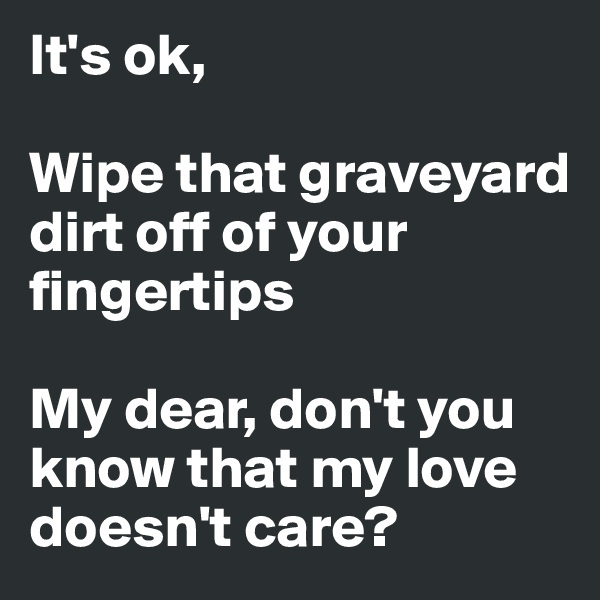 It's ok,

Wipe that graveyard dirt off of your fingertips

My dear, don't you know that my love doesn't care?