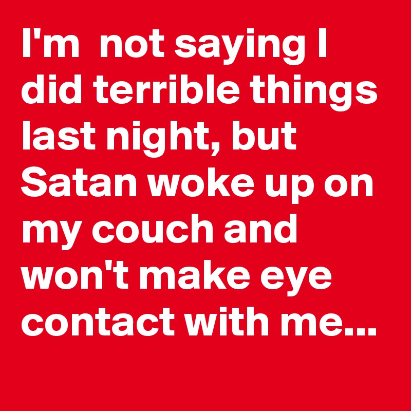 I'm  not saying I did terrible things last night, but Satan woke up on my couch and won't make eye contact with me...