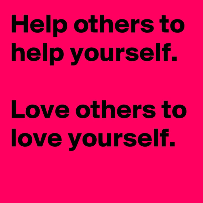 Help others to help yourself.

Love others to love yourself.