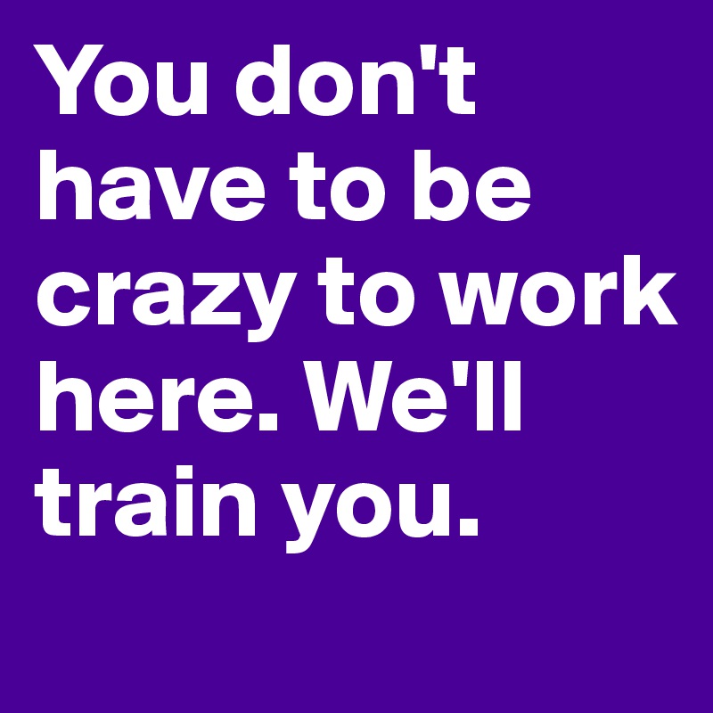 You don't have to be crazy to work here. We'll train you. 