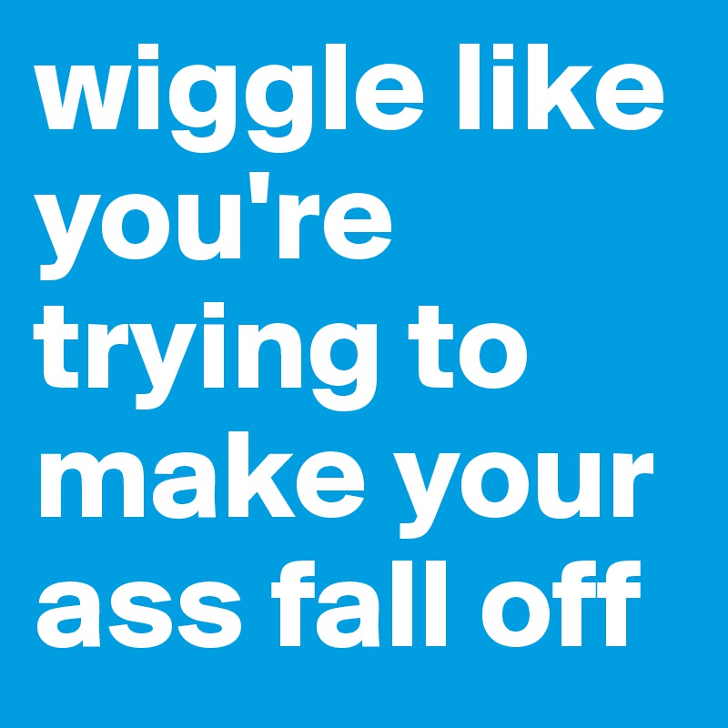 wiggle like you're trying to make your ass fall off