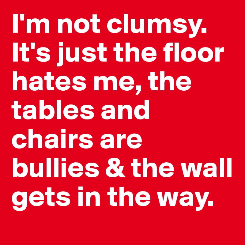 I'm not clumsy. It's just the floor hates me, the tables and chairs are bullies & the wall gets in the way.  