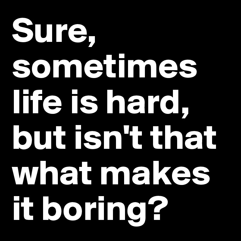 Sure, sometimes life is hard, but isn't that what makes it boring? 