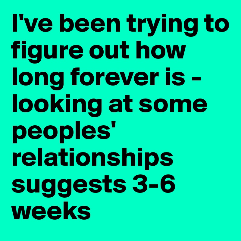I've been trying to figure out how long forever is - looking at some peoples' relationships suggests 3-6 weeks