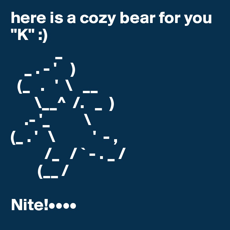 here is a cozy bear for you "K" :)
             _
    _ . - '    )
  (_   .   '  \   __
       \__^  /.   _  )
    .- '_          \
(_ . '   \           '  - ,
          /_   / ` - . _ /
        (__ /

Nite!••••