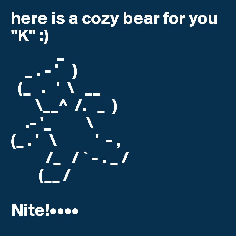 here is a cozy bear for you "K" :)
             _
    _ . - '    )
  (_   .   '  \   __
       \__^  /.   _  )
    .- '_          \
(_ . '   \           '  - ,
          /_   / ` - . _ /
        (__ /

Nite!••••