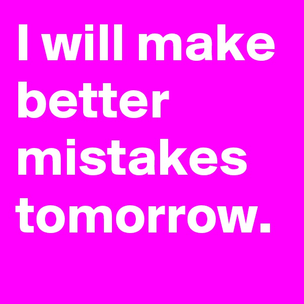 I will make better mistakes tomorrow.