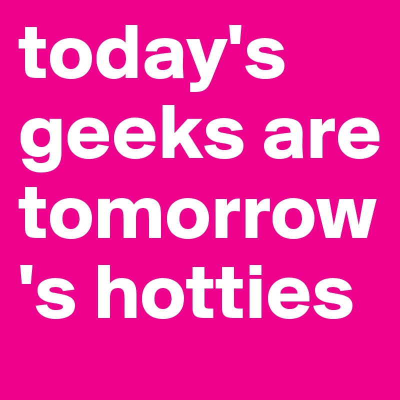 today's geeks are tomorrow's hotties