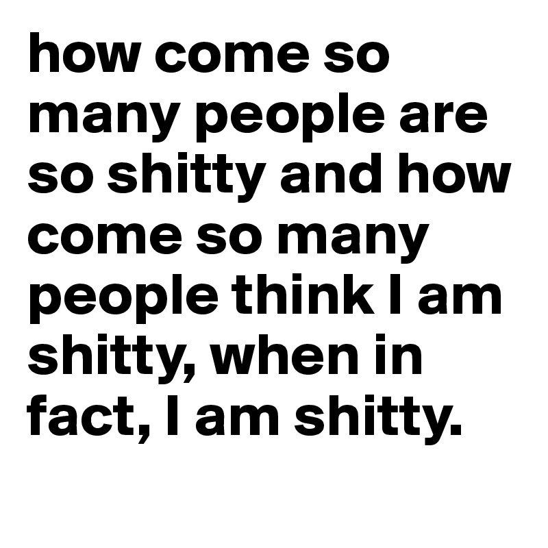 how come so many people are so shitty and how come so many people think I am shitty, when in fact, I am shitty. 
