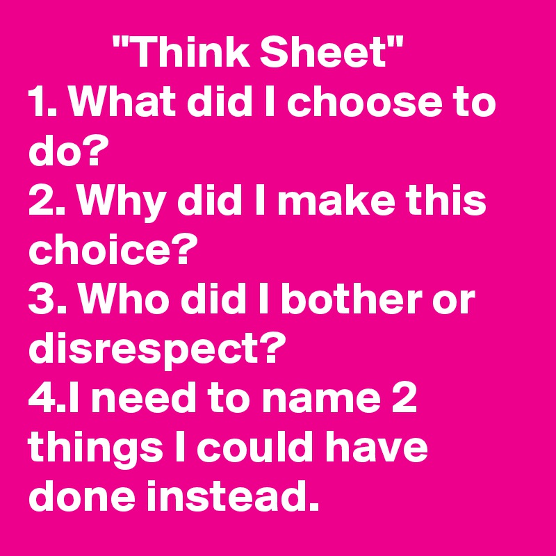          "Think Sheet"
1. What did I choose to do?
2. Why did I make this choice?
3. Who did I bother or disrespect? 
4.I need to name 2 things I could have done instead. 