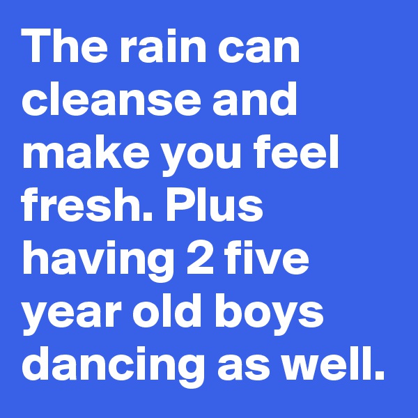 The rain can cleanse and make you feel fresh. Plus having 2 five year old boys dancing as well.