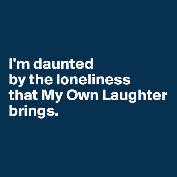 


I'm daunted 
by the loneliness 
that My Own Laughter brings.



