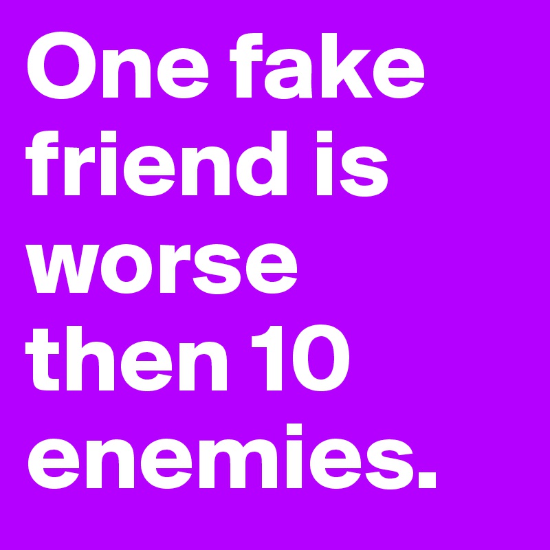 One fake friend is worse then 10  enemies. 