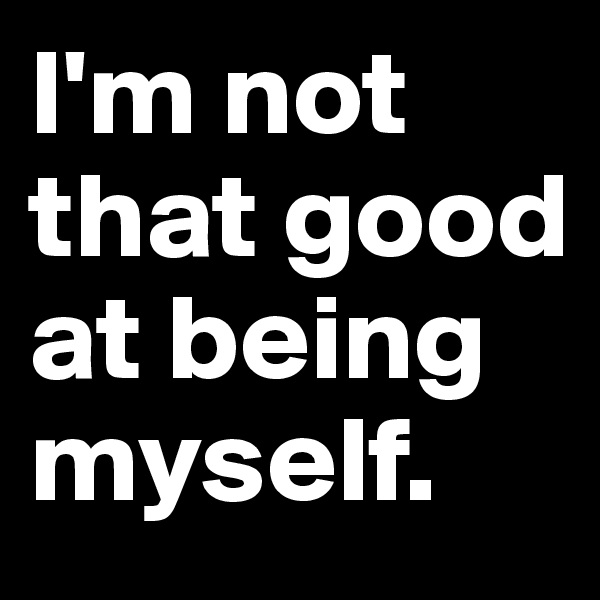 I'm not that good at being myself.