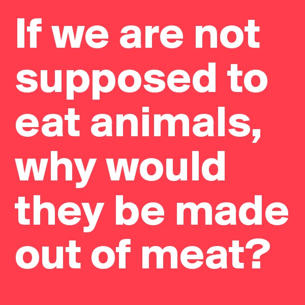 If we are not supposed to eat animals, why would they be made out of meat?
