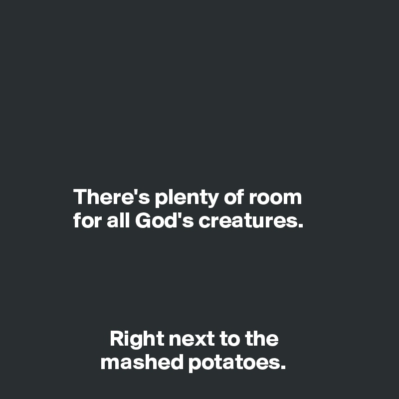 






            There's plenty of room
            for all God's creatures.




                    Right next to the
                  mashed potatoes.