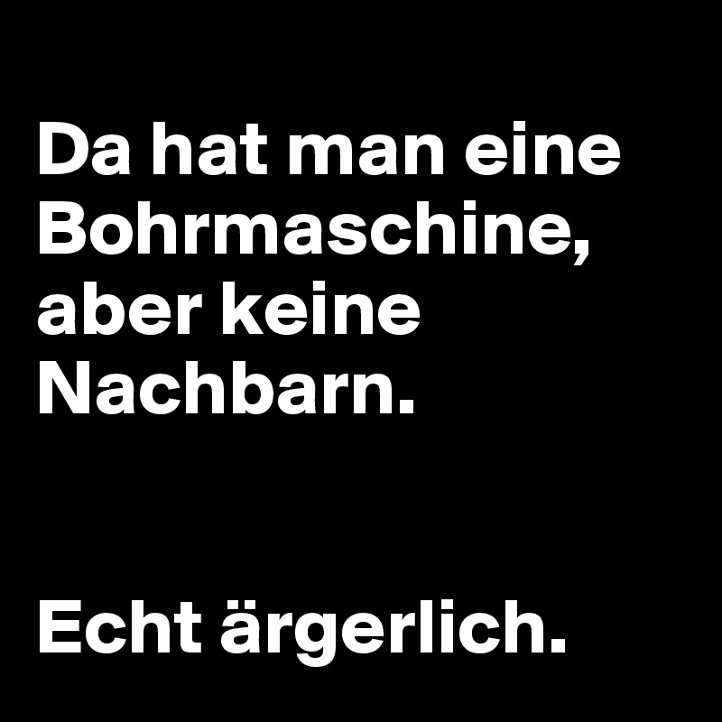 
Da hat man eine Bohrmaschine, aber keine Nachbarn.


Echt ärgerlich.