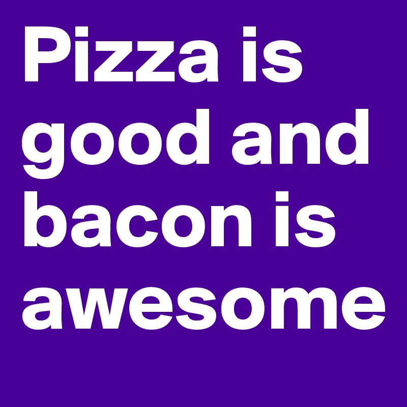 Pizza is good and bacon is awesome