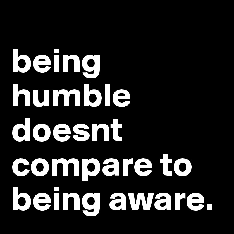
being humble doesnt compare to being aware.