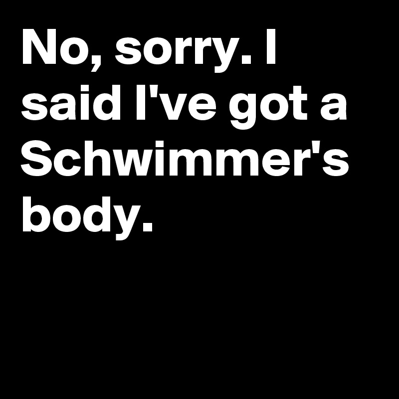 No, sorry. I said I've got a Schwimmer's body.