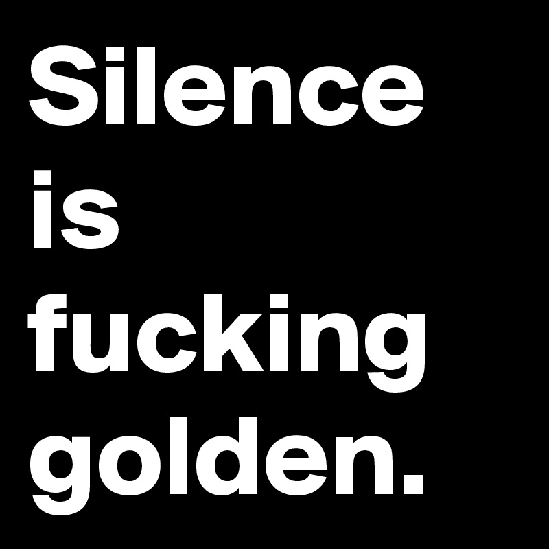 Silence is fucking golden.