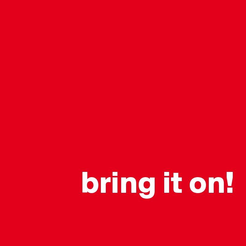 




           bring it on!