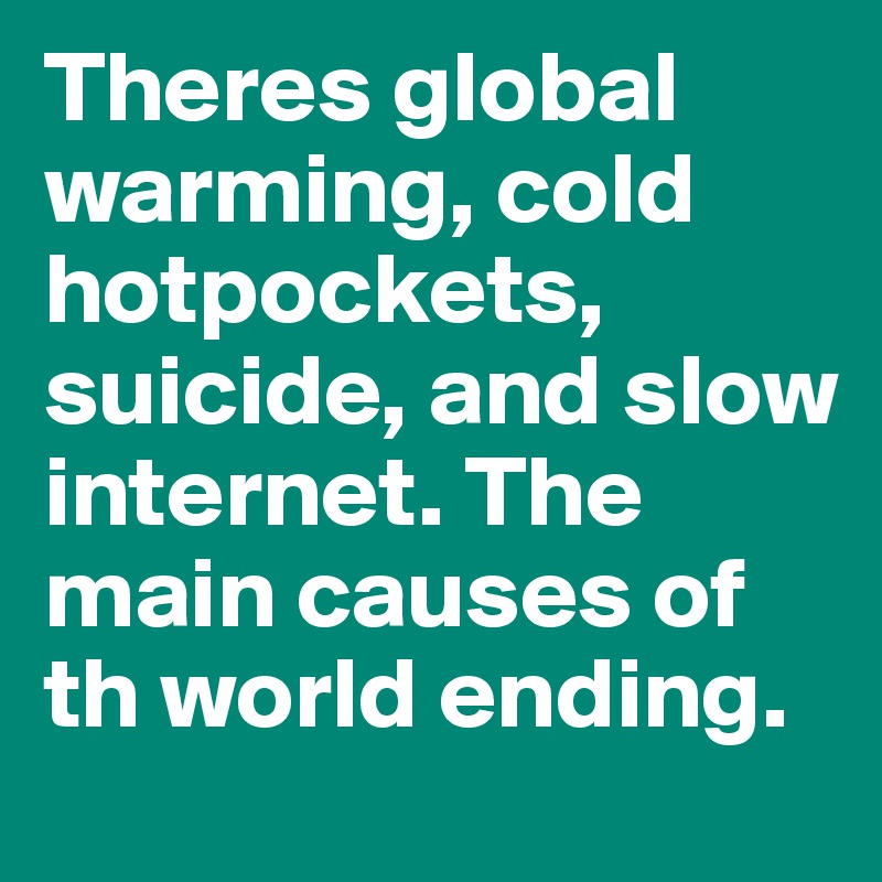 Theres global warming, cold hotpockets, suicide, and slow internet. The main causes of th world ending.