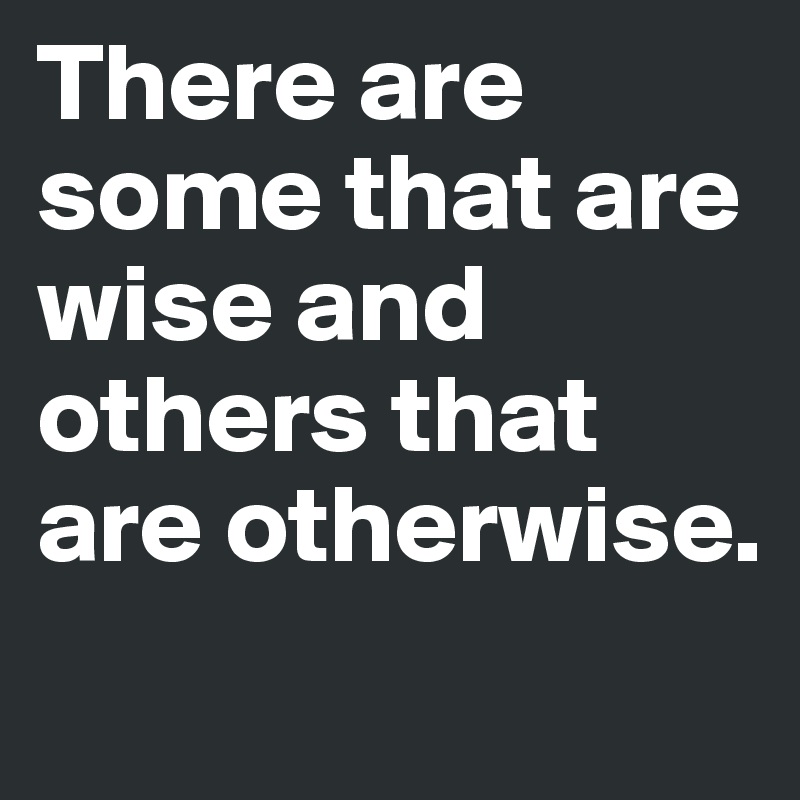 There are some that are wise and others that are otherwise.
