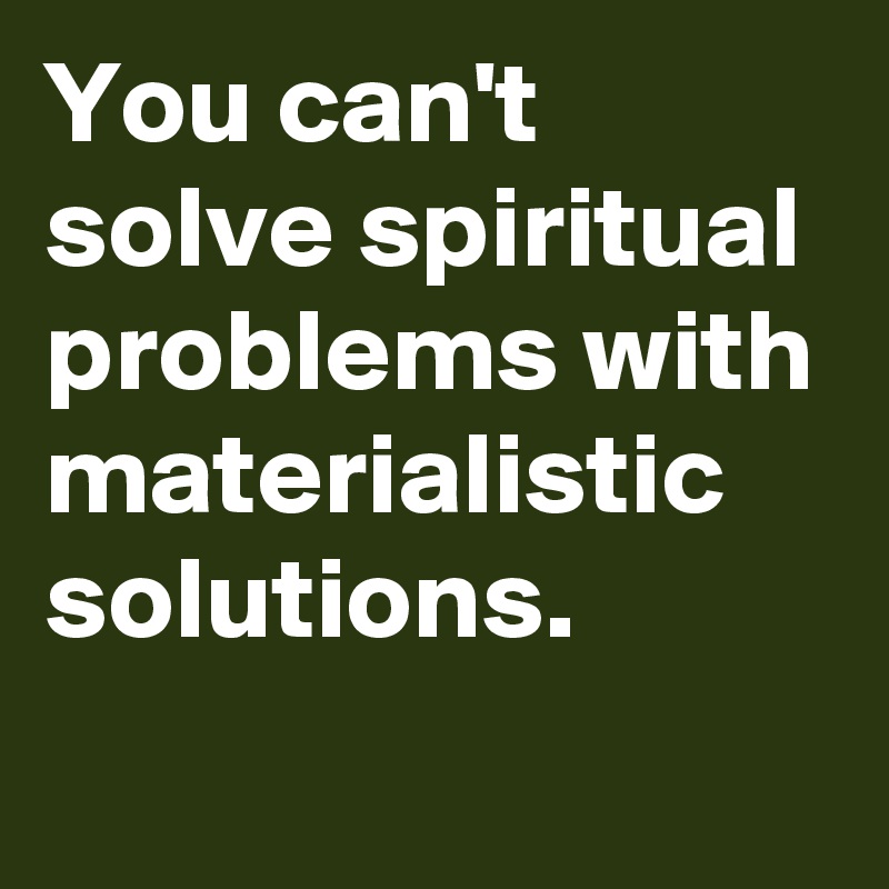 You can't solve spiritual problems with materialistic solutions.
